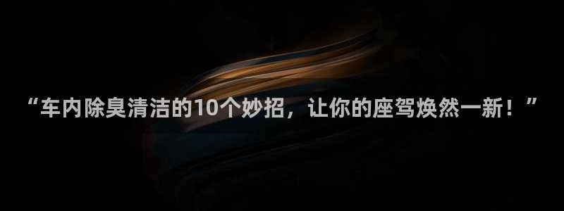 尊龙凯时为什么不封：“车内除臭清洁的10个妙招，让你的座