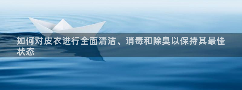 尊龙手机官方客户端下载：如何对皮衣进行全面清洁、消毒和除